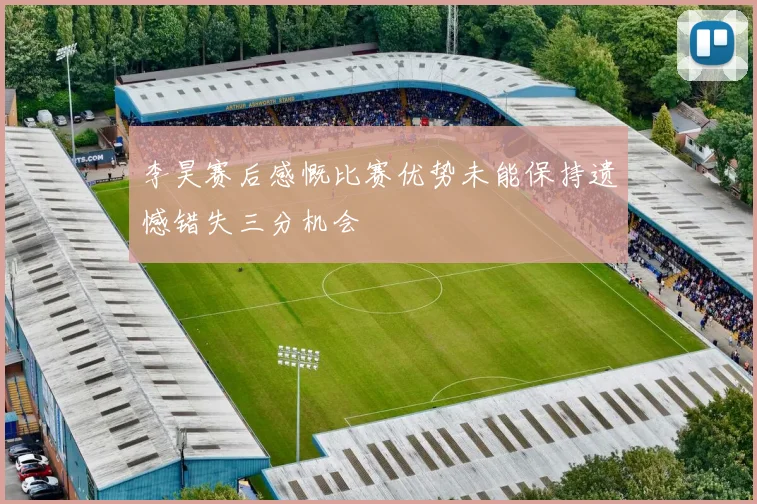 李昊赛后感慨比赛优势未能保持遗憾错失三分机会