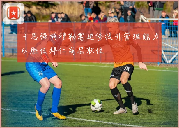 卡恩强调穆勒需进修提升管理能力以胜任拜仁高层职位