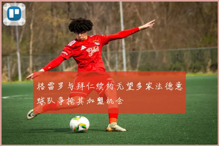 格雷罗与拜仁续约无望多家法德意球队争抢其加盟机会
