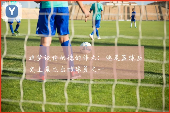 追梦谈伦纳德的伟大：他是篮球历史上最杰出的球员之一