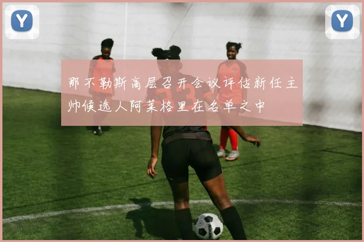 那不勒斯高层召开会议评估新任主帅候选人阿莱格里在名单之中
