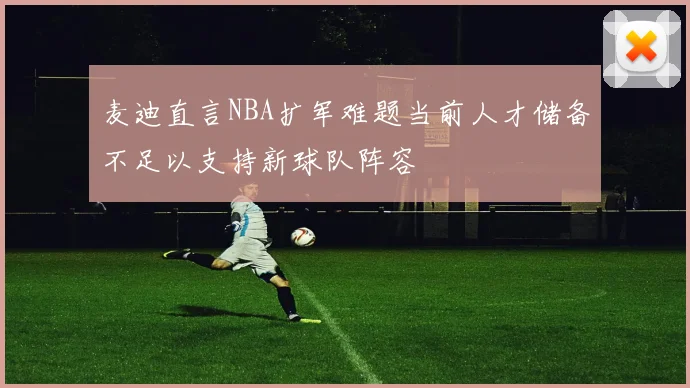 麦迪直言NBA扩军难题当前人才储备不足以支持新球队阵容