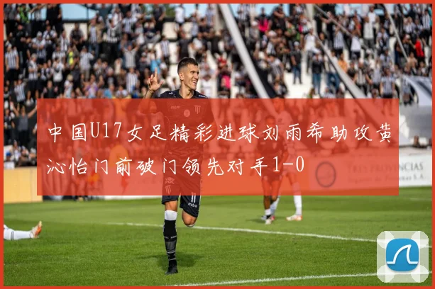 中国U17女足精彩进球刘雨希助攻黄沁怡门前破门领先对手1-0