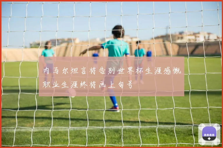 内马尔坦言将告别世界杯生涯感慨职业生涯终将画上句号