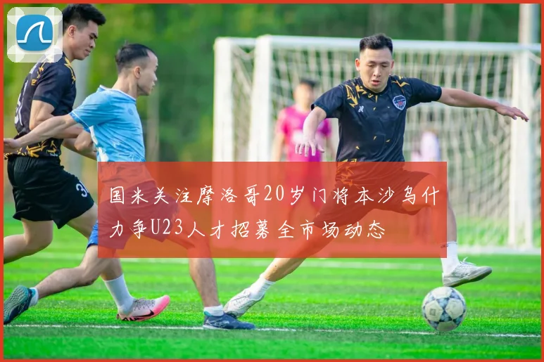 国米关注摩洛哥20岁门将本沙乌什力争U23人才招募全市场动态