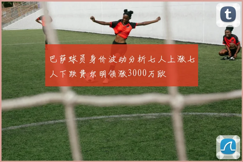 巴萨球员身价波动分析七人上涨七人下跌费尔明领涨3000万欧