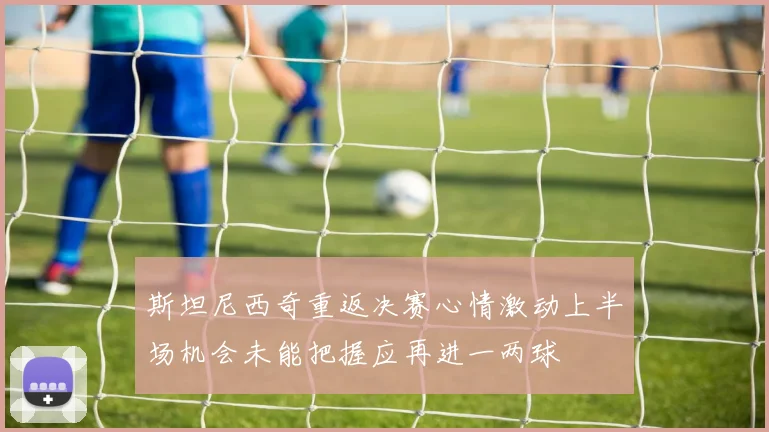 斯坦尼西奇重返决赛心情激动上半场机会未能把握应再进一两球