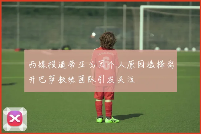 西媒报道蒂亚戈因个人原因选择离开巴萨教练团队引发关注