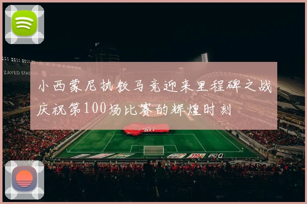 小西蒙尼执教马竞迎来里程碑之战庆祝第100场比赛的辉煌时刻