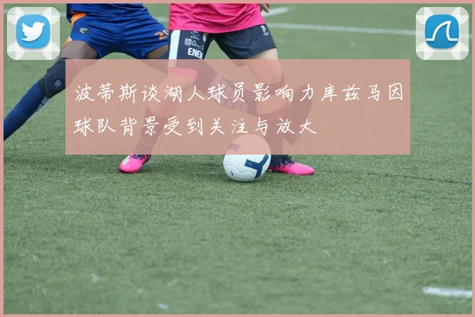 波蒂斯谈湖人球员影响力库兹马因球队背景受到关注与放大