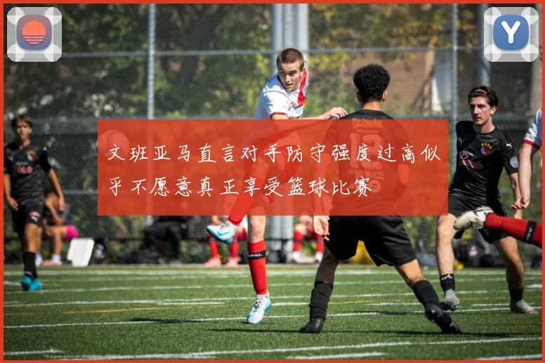 文班亚马直言对手防守强度过高似乎不愿意真正享受篮球比赛