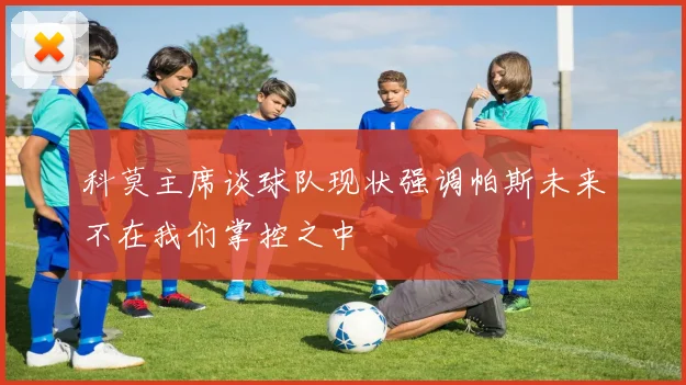 科莫主席谈球队现状强调帕斯未来不在我们掌控之中