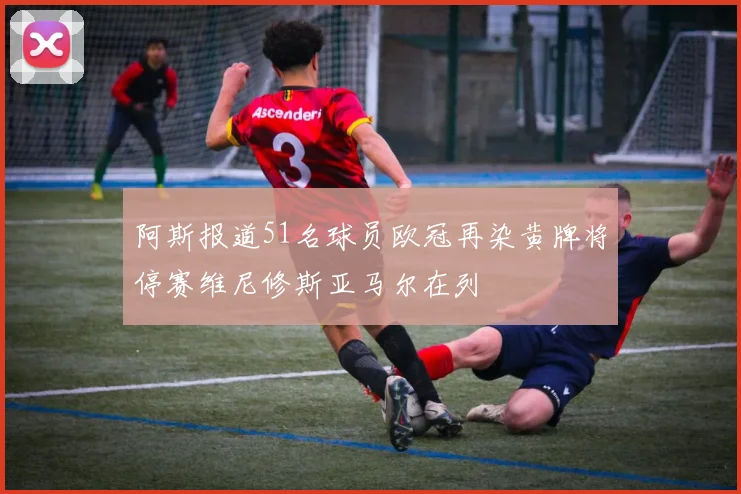 阿斯报道51名球员欧冠再染黄牌将停赛维尼修斯亚马尔在列