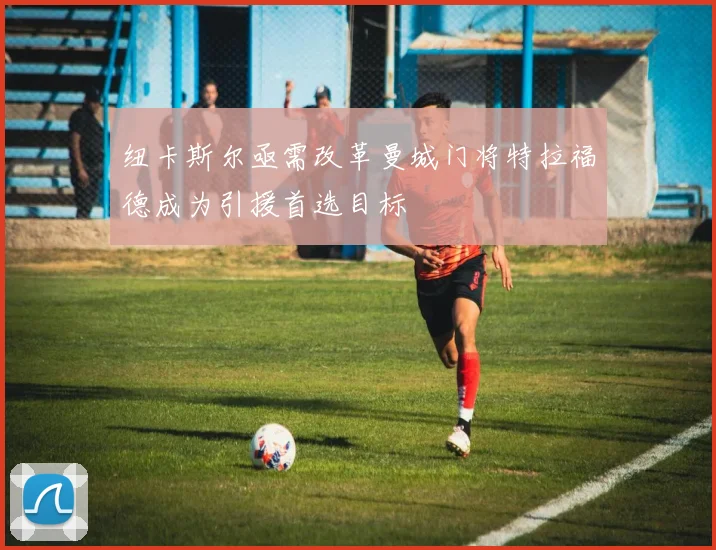 纽卡斯尔亟需改革曼城门将特拉福德成为引援首选目标
