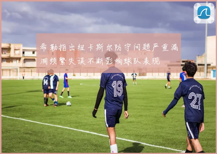 希勒指出纽卡斯尔防守问题严重漏洞频繁失误不断影响球队表现