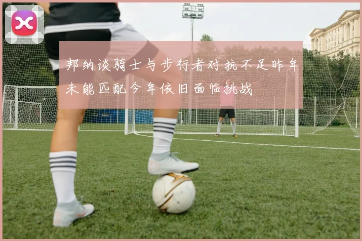 邦纳谈骑士与步行者对抗不足昨年未能匹配今年依旧面临挑战