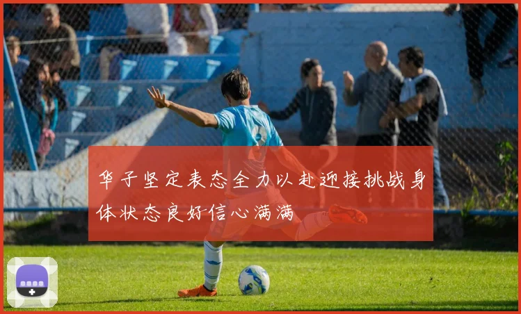 华子坚定表态全力以赴迎接挑战身体状态良好信心满满