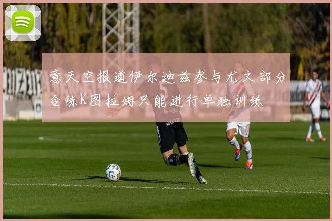 意天空报道伊尔迪兹参与尤文部分合练K图拉姆只能进行单独训练