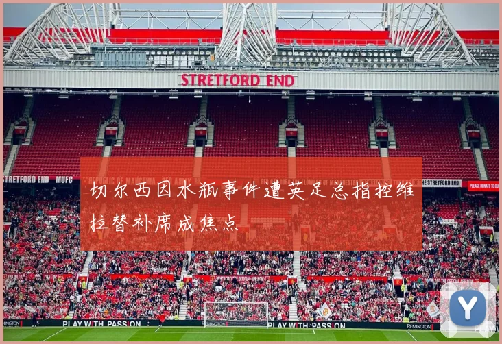 切尔西因水瓶事件遭英足总指控维拉替补席成焦点